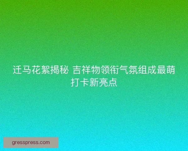 迁马花絮揭秘 吉祥物领衔气氛组成最萌打卡新亮点