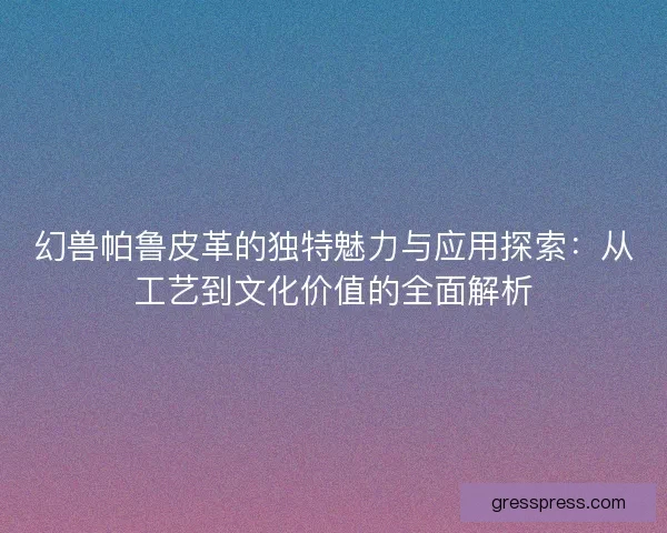 幻兽帕鲁皮革的独特魅力与应用探索：从工艺到文化价值的全面解析