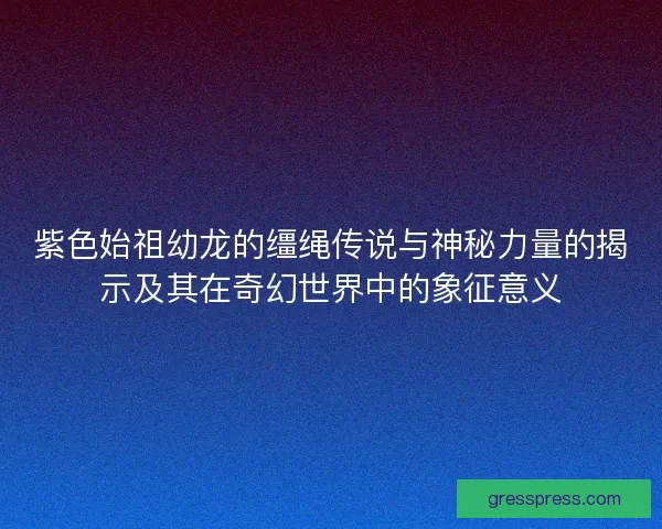 紫色始祖幼龙的缰绳传说与神秘力量的揭示及其在奇幻世界中的象征意义