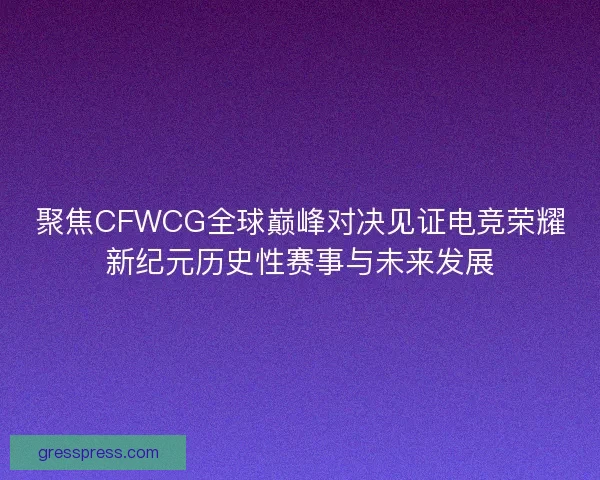 聚焦CFWCG全球巅峰对决见证电竞荣耀新纪元历史性赛事与未来发展