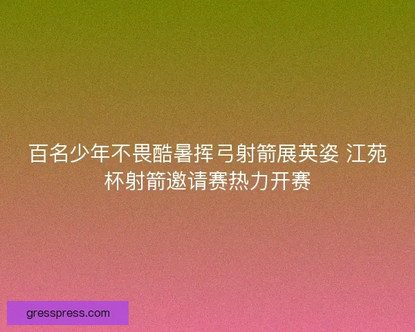 百名少年不畏酷暑挥弓射箭展英姿 江苑杯射箭邀请赛热力开赛