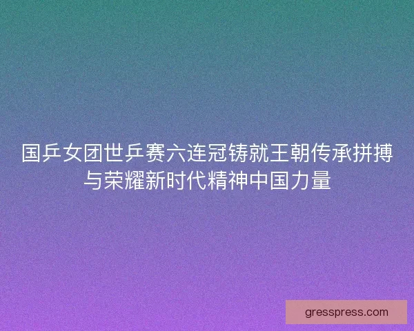 国乒女团世乒赛六连冠铸就王朝传承拼搏与荣耀新时代精神中国力量