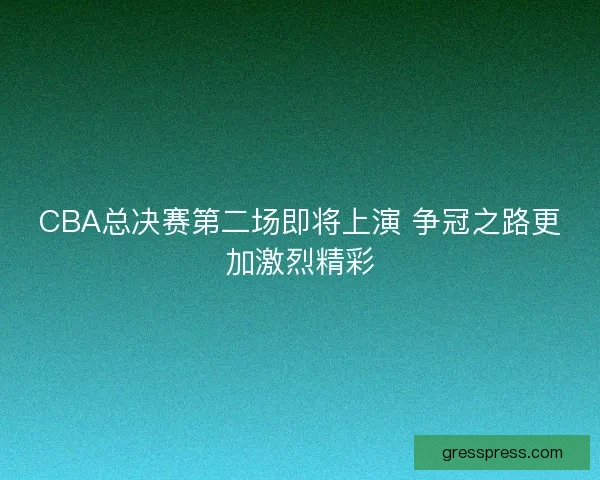 CBA总决赛第二场即将上演 争冠之路更加激烈精彩