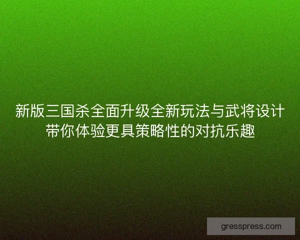 新版三国杀全面升级全新玩法与武将设计带你体验更具策略性的对抗乐趣 新版三国杀全面升级全新玩法与武将设计带你体验更具策略性的对抗乐趣