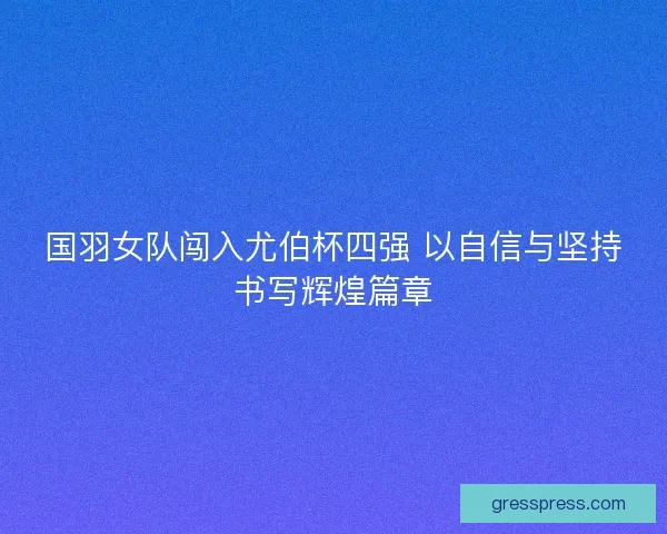 国羽女队闯入尤伯杯四强 以自信与坚持书写辉煌篇章