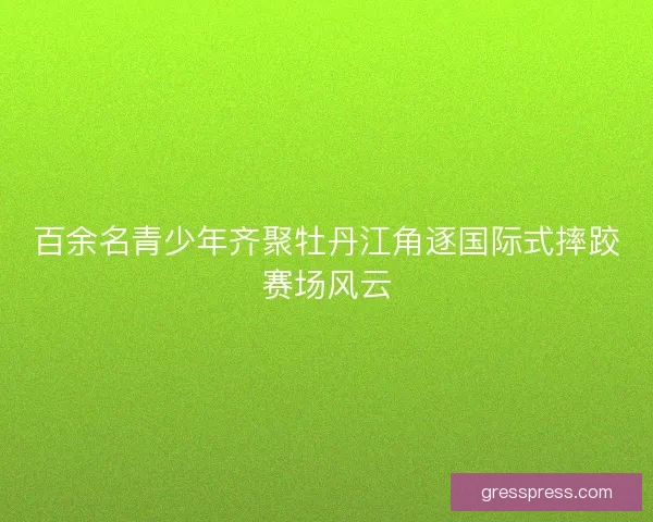 百余名青少年齐聚牡丹江角逐国际式摔跤赛场风云 百余名青少年齐聚牡丹江角逐国际式摔跤赛场风云
