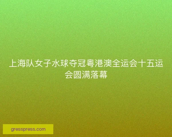 上海队女子水球夺冠粤港澳全运会十五运会圆满落幕