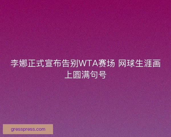 李娜正式宣布告别WTA赛场 网球生涯画上圆满句号 李娜正式宣布告别WTA赛场 网球生涯画上圆满句号