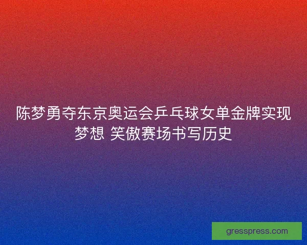 陈梦勇夺东京奥运会乒乓球女单金牌实现梦想 笑傲赛场书写历史