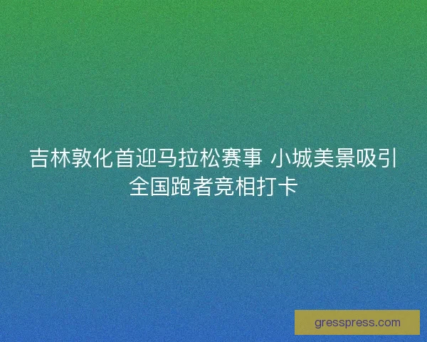 吉林敦化首迎马拉松赛事 小城美景吸引全国跑者竞相打卡