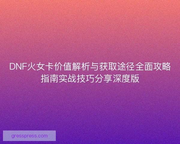 DNF火女卡价值解析与获取途径全面攻略指南实战技巧分享深度版 DNF火女卡价值解析与获取途径全面攻略指南实战技巧分享深度版