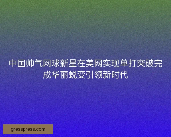 中国帅气网球新星在美网实现单打突破完成华丽蜕变引领新时代