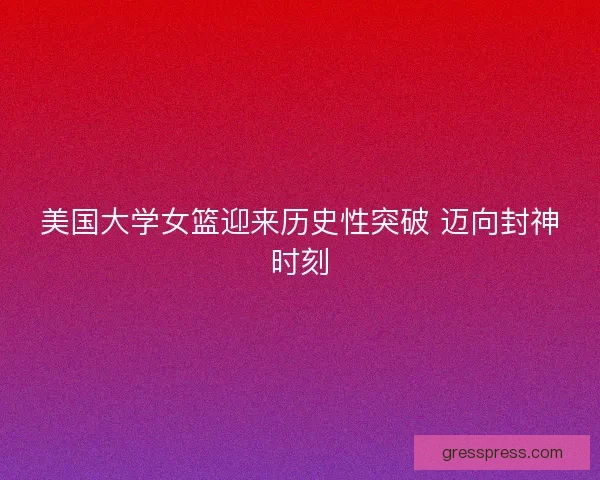 美国大学女篮迎来历史性突破 迈向封神时刻