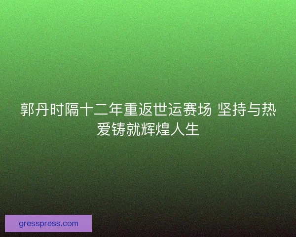 郭丹时隔十二年重返世运赛场 坚持与热爱铸就辉煌人生