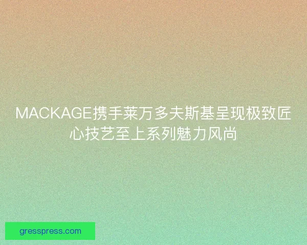 MACKAGE携手莱万多夫斯基呈现极致匠心技艺至上系列魅力风尚 MACKAGE携手莱万多夫斯基呈现极致匠心技艺至上系列魅力风尚