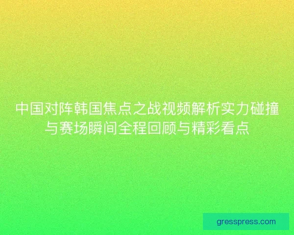 中国对阵韩国焦点之战视频解析实力碰撞与赛场瞬间全程回顾与精彩看点