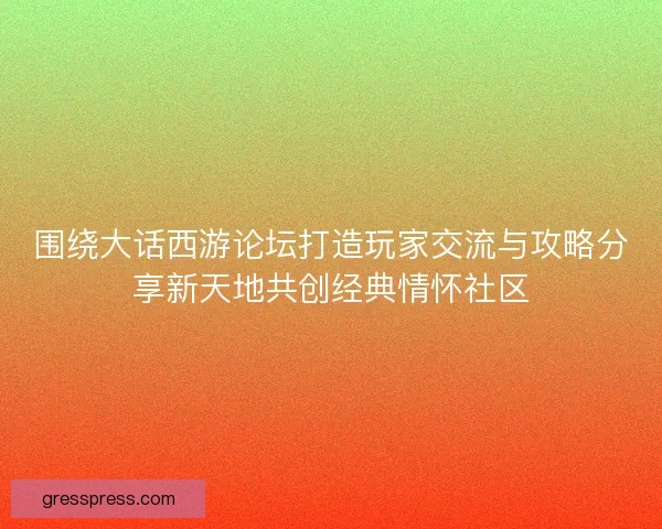 围绕大话西游论坛打造玩家交流与攻略分享新天地共创经典情怀社区