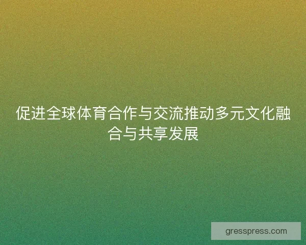 促进全球体育合作与交流推动多元文化融合与共享发展