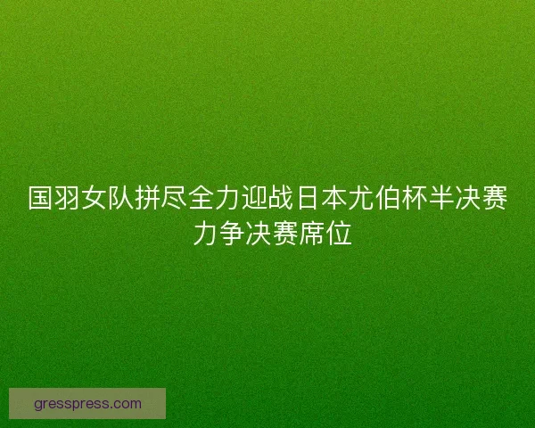 国羽女队拼尽全力迎战日本尤伯杯半决赛 力争决赛席位