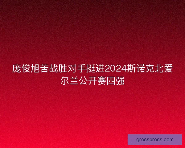 庞俊旭苦战胜对手挺进2024斯诺克北爱尔兰公开赛四强