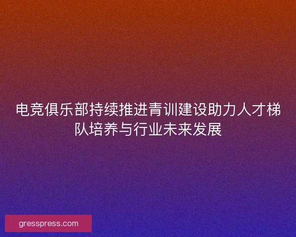 电竞俱乐部持续推进青训建设助力人才梯队培养与行业未来发展 电竞俱乐部持续推进青训建设助力人才梯队培养与行业未来发展