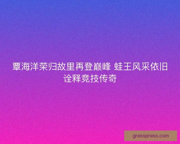 覃海洋荣归故里再登巅峰 蛙王风采依旧诠释竞技传奇 覃海洋荣归故里再登巅峰 蛙王风采依旧诠释竞技传奇
